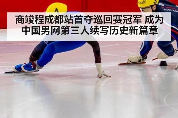 商竣程成都站首夺巡回赛冠军 成为中国男网第三人续写历史新篇章