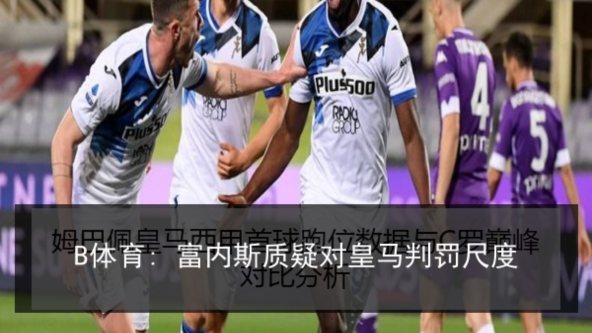 B体育: 富内斯质疑对皇马判罚尺度 B体育: 富内斯质疑对皇马判罚尺度